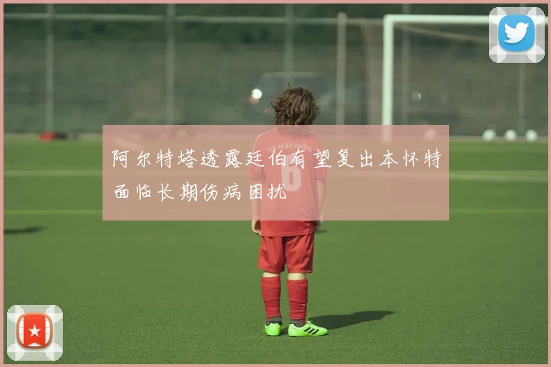 阿尔特塔透露廷伯有望复出本怀特面临长期伤病困扰