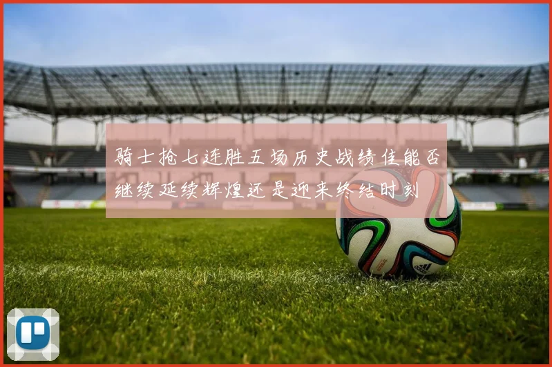 骑士抢七连胜五场历史战绩佳能否继续延续辉煌还是迎来终结时刻