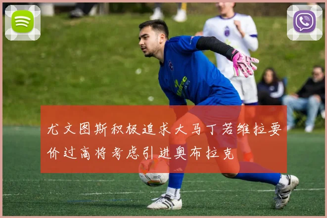 尤文图斯积极追求大马丁若维拉要价过高将考虑引进奥布拉克
