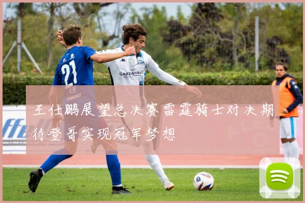 王仕鹏展望总决赛雷霆骑士对决期待登哥实现冠军梦想