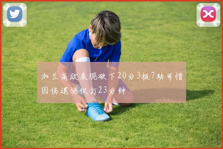 加兰高效表现砍下20分3板7助可惜因伤退场仅打23分钟