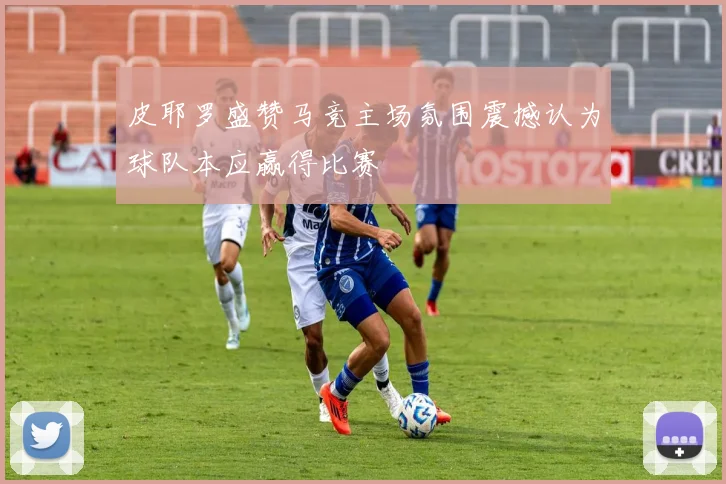 皮耶罗盛赞马竞主场氛围震撼认为球队本应赢得比赛
