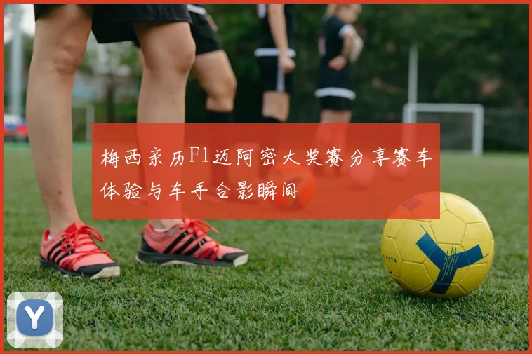 梅西亲历F1迈阿密大奖赛分享赛车体验与车手合影瞬间