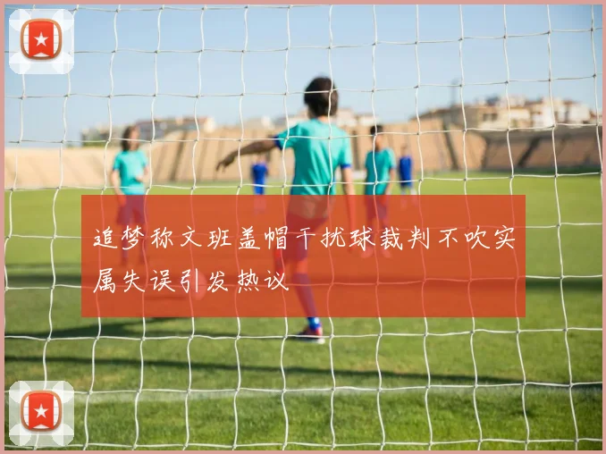 追梦称文班盖帽干扰球裁判不吹实属失误引发热议