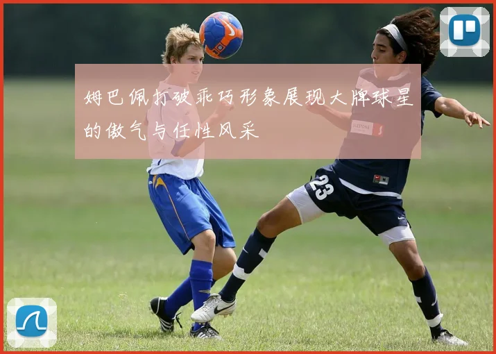 姆巴佩打破乖巧形象展现大牌球星的傲气与任性风采