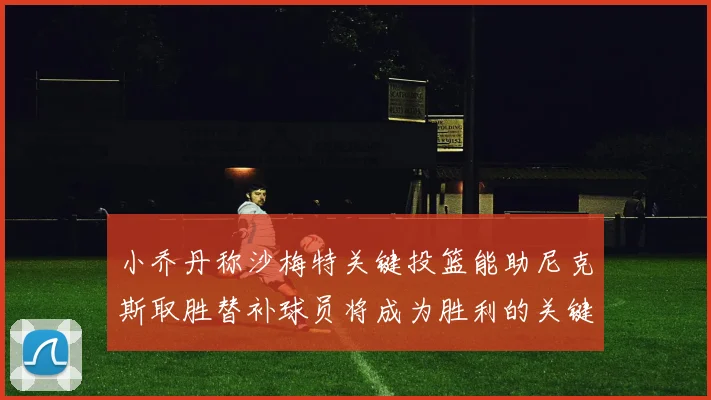 小乔丹称沙梅特关键投篮能助尼克斯取胜替补球员将成为胜利的关键因素