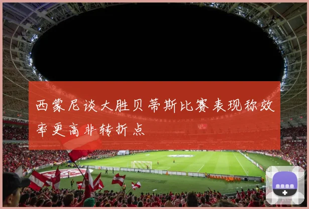 西蒙尼谈大胜贝蒂斯比赛表现称效率更高非转折点