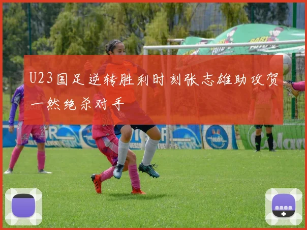 U23国足逆转胜利时刻张志雄助攻贺一然绝杀对手