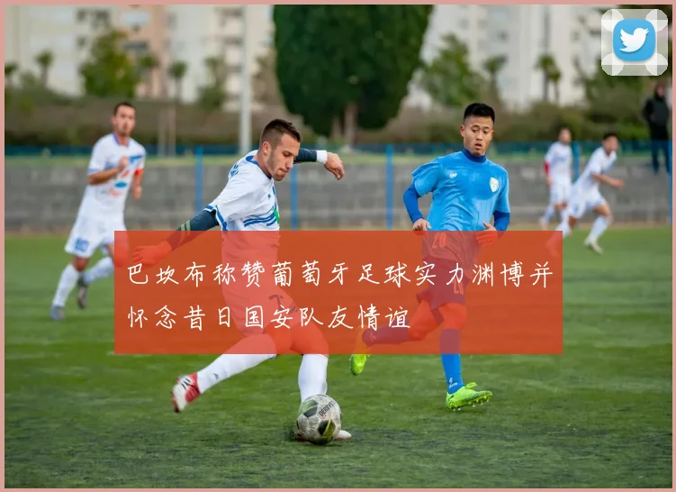 巴坎布称赞葡萄牙足球实力渊博并怀念昔日国安队友情谊