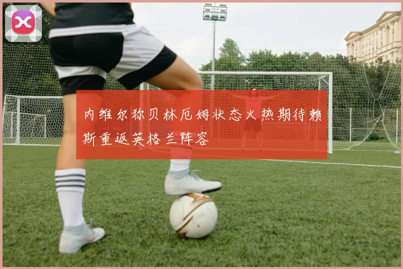 内维尔称贝林厄姆状态火热期待赖斯重返英格兰阵容