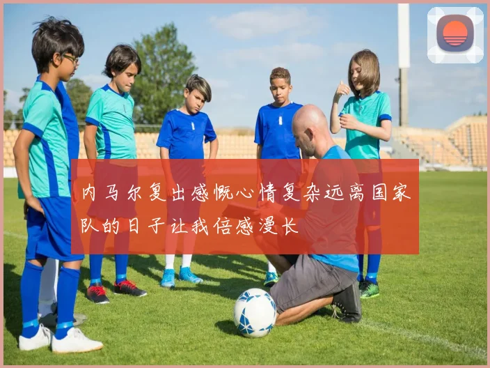 内马尔复出感慨心情复杂远离国家队的日子让我倍感漫长