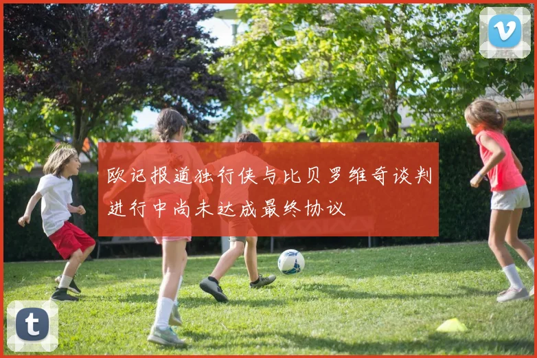 欧记报道独行侠与比贝罗维奇谈判进行中尚未达成最终协议